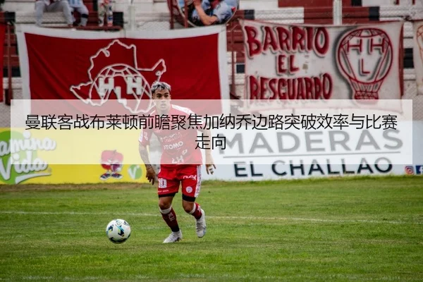 曼联客战布莱顿前瞻聚焦加纳乔边路突破效率与比赛走向